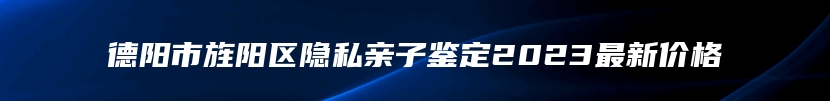 德阳市旌阳区隐私亲子鉴定2023最新价格