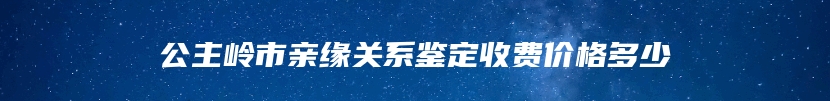 公主岭市亲缘关系鉴定收费价格多少