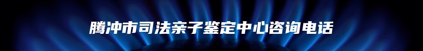 腾冲市司法亲子鉴定中心咨询电话