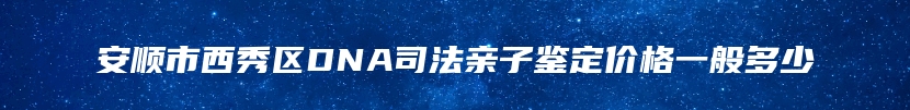 安顺市西秀区DNA司法亲子鉴定价格一般多少