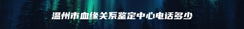 温州市血缘关系鉴定中心电话多少