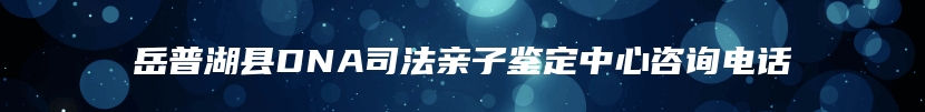 岳普湖县DNA司法亲子鉴定中心咨询电话