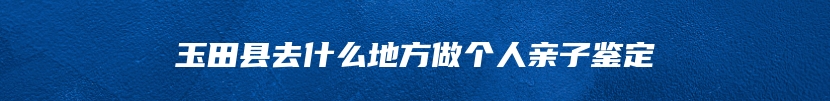 玉田县去什么地方做个人亲子鉴定