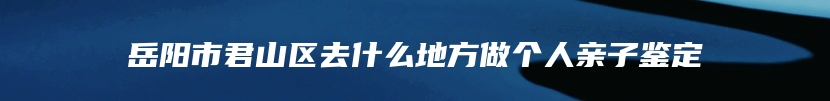 岳阳市君山区去什么地方做个人亲子鉴定
