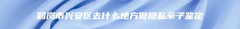 鹤岗市兴安区去什么地方做隐私亲子鉴定