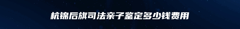 杭锦后旗司法亲子鉴定多少钱费用