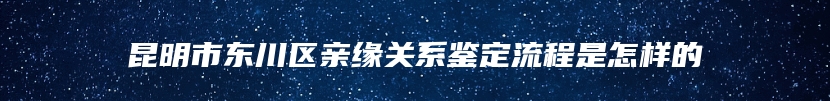 昆明市东川区亲缘关系鉴定流程是怎样的