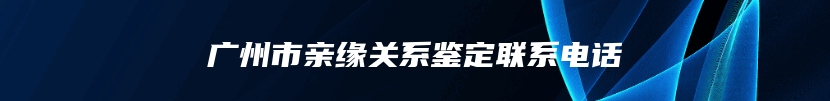 广州市亲缘关系鉴定联系电话