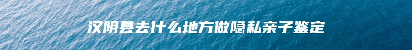 汉阴县去什么地方做隐私亲子鉴定