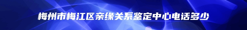 梅州市梅江区亲缘关系鉴定中心电话多少