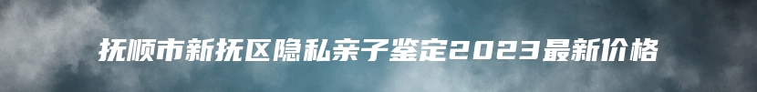 抚顺市新抚区隐私亲子鉴定2023最新价格