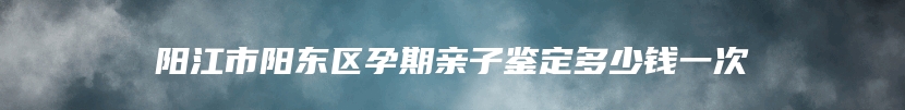 阳江市阳东区孕期亲子鉴定多少钱一次