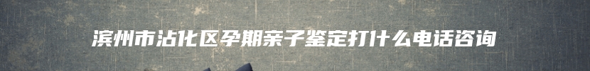 滨州市沾化区孕期亲子鉴定打什么电话咨询