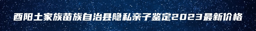 酉阳土家族苗族自治县隐私亲子鉴定2023最新价格