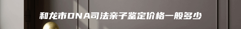 和龙市DNA司法亲子鉴定价格一般多少