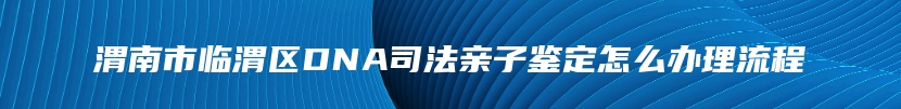 渭南市临渭区DNA司法亲子鉴定怎么办理流程