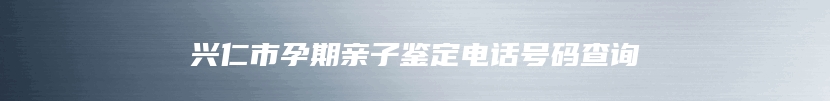 兴仁市孕期亲子鉴定电话号码查询