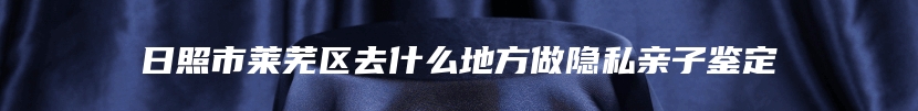 日照市莱芜区去什么地方做隐私亲子鉴定