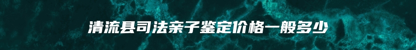清流县司法亲子鉴定价格一般多少