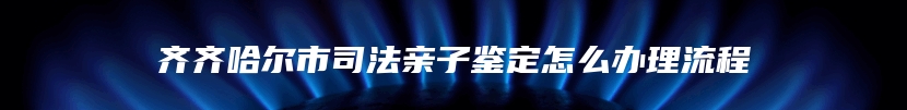 齐齐哈尔市司法亲子鉴定怎么办理流程