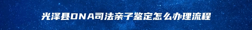 光泽县DNA司法亲子鉴定怎么办理流程