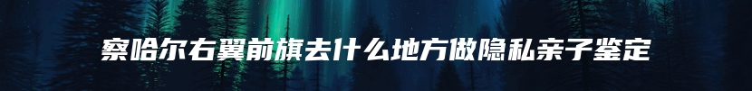察哈尔右翼前旗去什么地方做隐私亲子鉴定