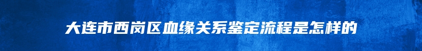 大连市西岗区血缘关系鉴定流程是怎样的