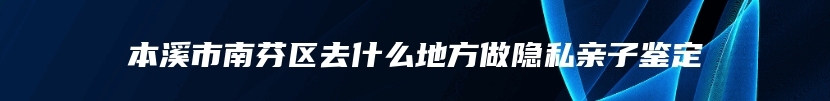 本溪市南芬区去什么地方做隐私亲子鉴定