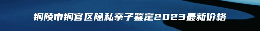 铜陵市铜官区隐私亲子鉴定2023最新价格