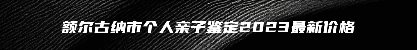 额尔古纳市个人亲子鉴定2023最新价格