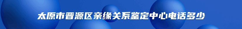 太原市晋源区亲缘关系鉴定中心电话多少