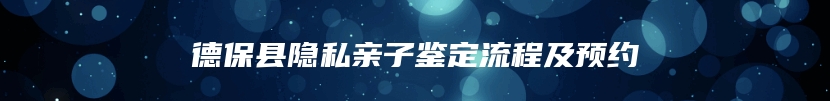 德保县隐私亲子鉴定流程及预约