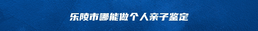 乐陵市哪能做个人亲子鉴定
