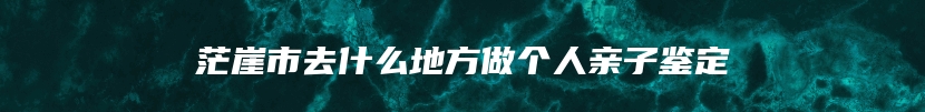 茫崖市去什么地方做个人亲子鉴定