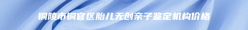 铜陵市铜官区胎儿无创亲子鉴定机构价格