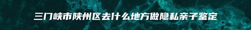 三门峡市陕州区去什么地方做隐私亲子鉴定