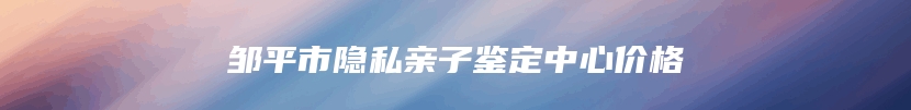 邹平市隐私亲子鉴定中心价格