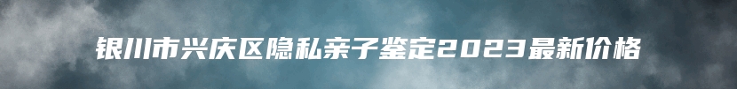 银川市兴庆区隐私亲子鉴定2023最新价格