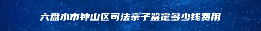 六盘水市钟山区司法亲子鉴定多少钱费用