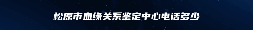 松原市血缘关系鉴定中心电话多少