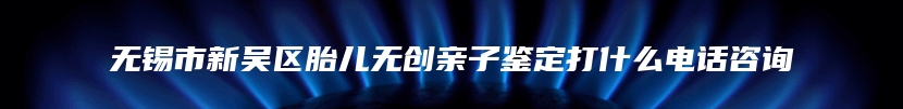 无锡市新吴区胎儿无创亲子鉴定打什么电话咨询