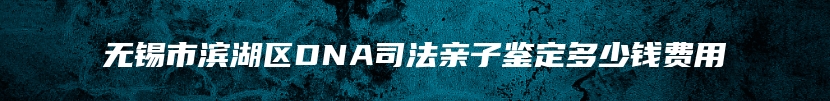 无锡市滨湖区DNA司法亲子鉴定多少钱费用