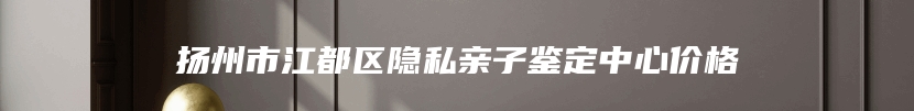 扬州市江都区隐私亲子鉴定中心价格