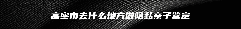 高密市去什么地方做隐私亲子鉴定