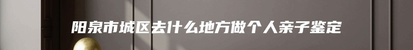 阳泉市城区去什么地方做个人亲子鉴定