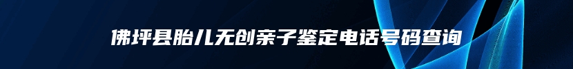 佛坪县胎儿无创亲子鉴定电话号码查询