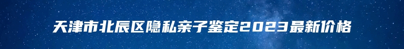 天津市北辰区隐私亲子鉴定2023最新价格