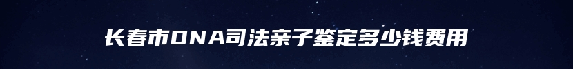 长春市DNA司法亲子鉴定多少钱费用