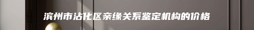 滨州市沾化区亲缘关系鉴定机构的价格