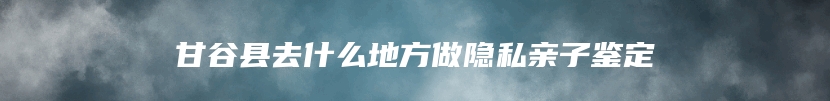 甘谷县去什么地方做隐私亲子鉴定